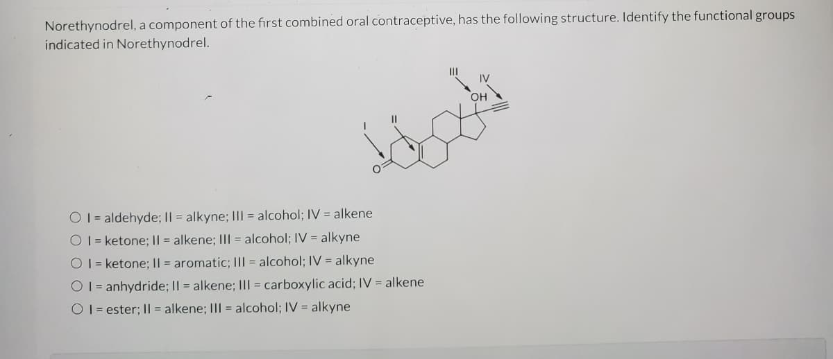 Norethynodrel, a component of the first combined oral contraceptive, has the following structure. Identify the functional groups
indicated in Norethynodrel.
II
IV
OH
O 1 = aldehyde; II = alkyne; I|| = alcohol; IV = alkene
O1 = ketone; || = alkene; III = alcohol; IV = alkyne
O 1 = ketone; || = aromatic; I|| = alcohol; IV = alkyne
O 1 = anhydride; II = alkene; III = carboxylic acid; IV = alkene
O 1 = ester; II = alkene; III = alcohol; IV = alkyne

