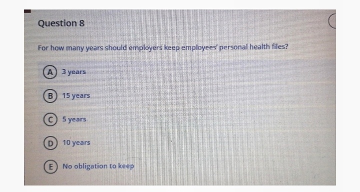 Question 8
For how many years should employers keep employees' personal health files?
A) 3 years
B) 15 years
5 years
D 10 years
E No obligation to keep
