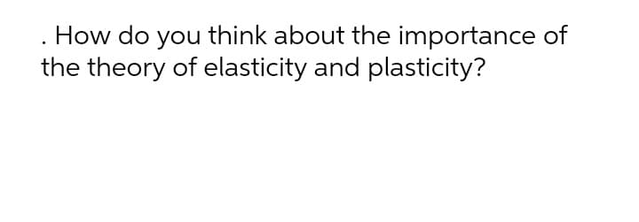 . How do you think about the importance of
the theory of elasticity and plasticity?

