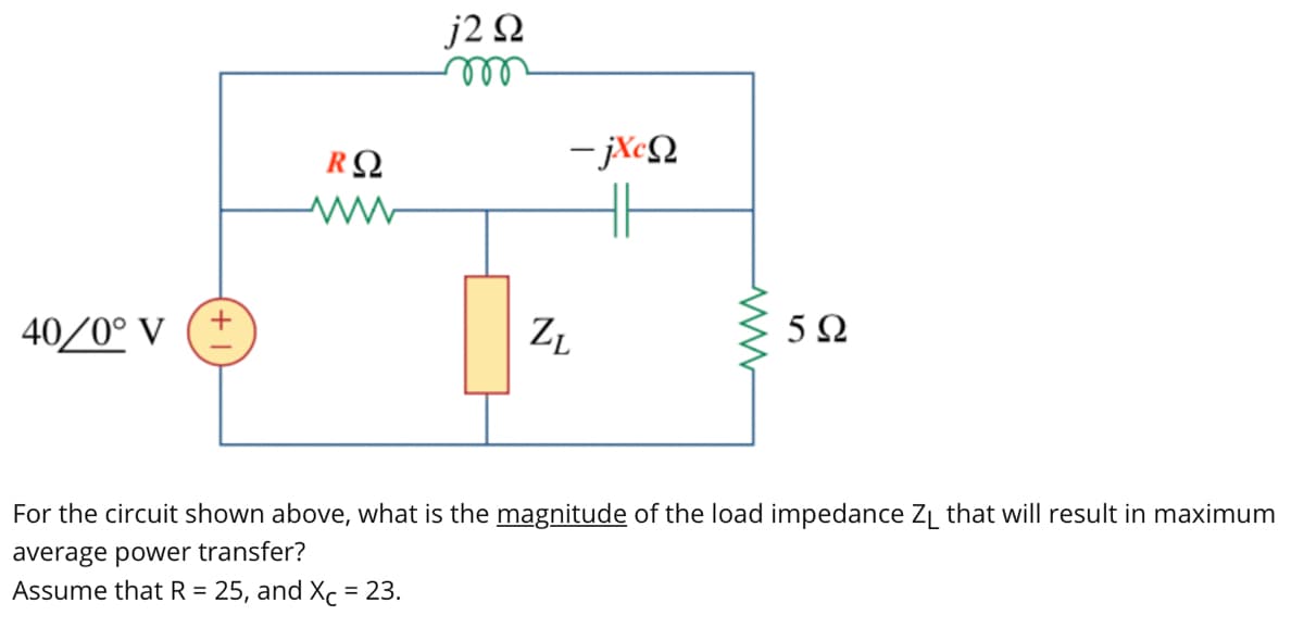 40/0° V
RΩ
ww
j2 Ω
m
=jXΩ
ZL
5Ω
For the circuit shown above, what is the magnitude of the load impedance Z₁ that will result in maximum
average power transfer?
Assume that R = 25, and Xc = 23.
