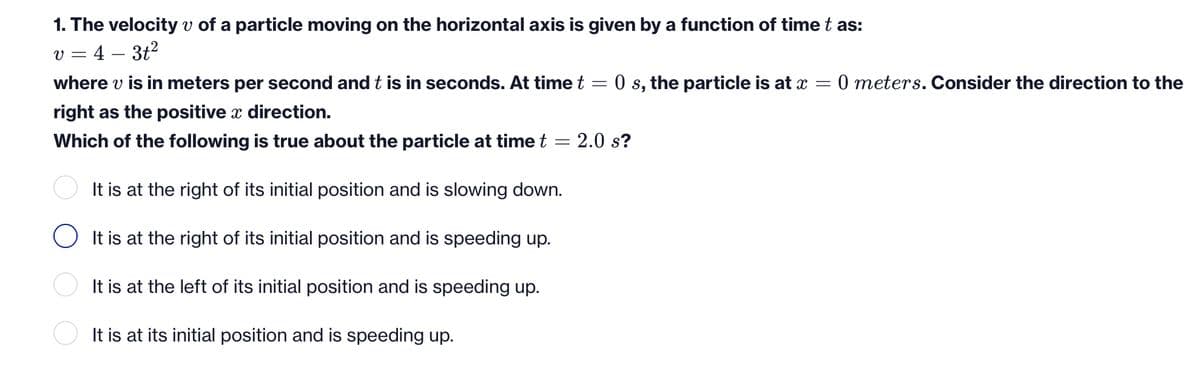 1. The velocity v of a particle moving on the horizontal axis is given by a function of time t as:
v = 4 – 3t?
where v is in meters per second and t is in seconds. At time t = 0 s, the particle is at x
0 meters. Consider the direction to the
right as the positive x direction.
Which of the following is true about the particle at time t = 2.0 s?
It is at the right of its initial position and is slowing down.
O It is at the right of its initial position and is speeding up.
It is at the left of its initial position and is speeding up.
It is at its initial position and is speeding up.
