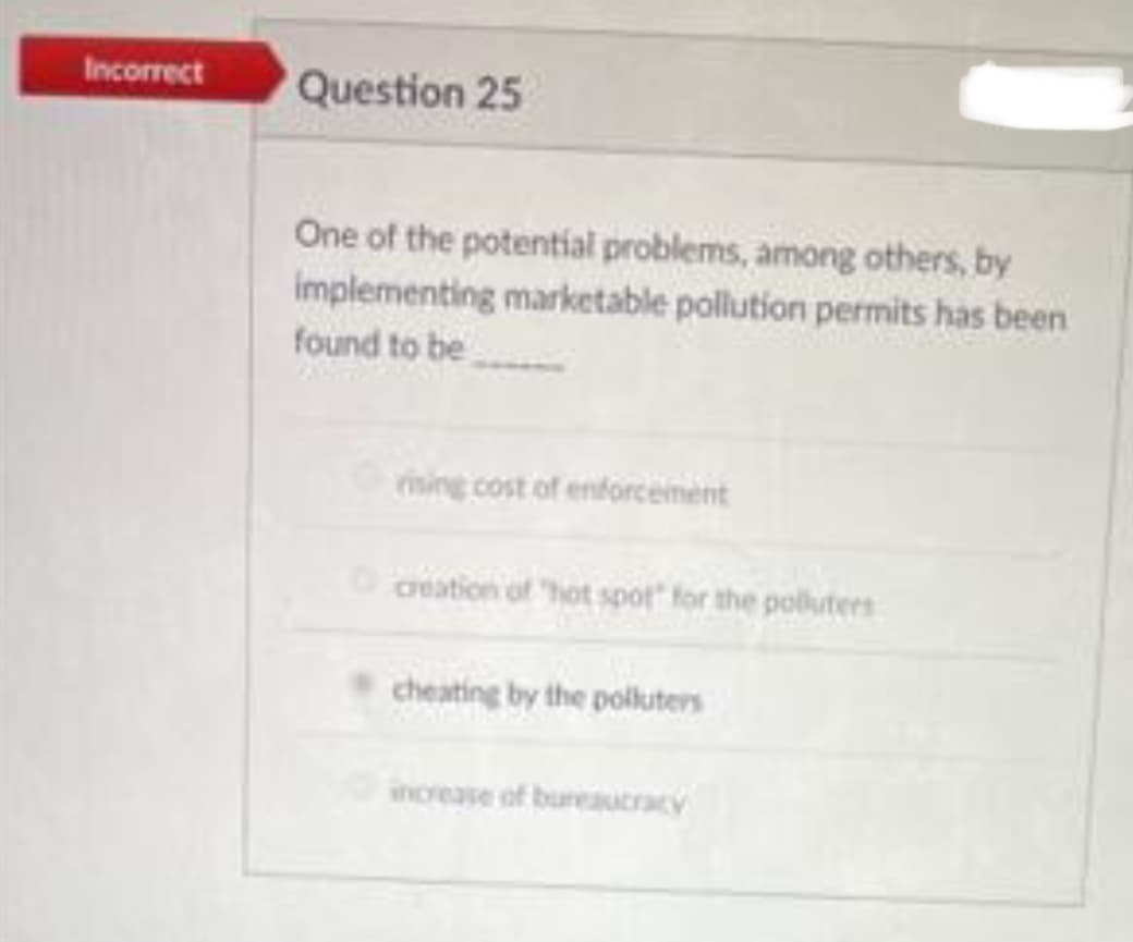 Incorrect
Question 25
One of the potential problems, among others, by
implementing marketable pollution permits has been
found to be
rising cost of enforcement
creation of "hot spot for the polluters
cheating by the polluters
increase of bureaucracy