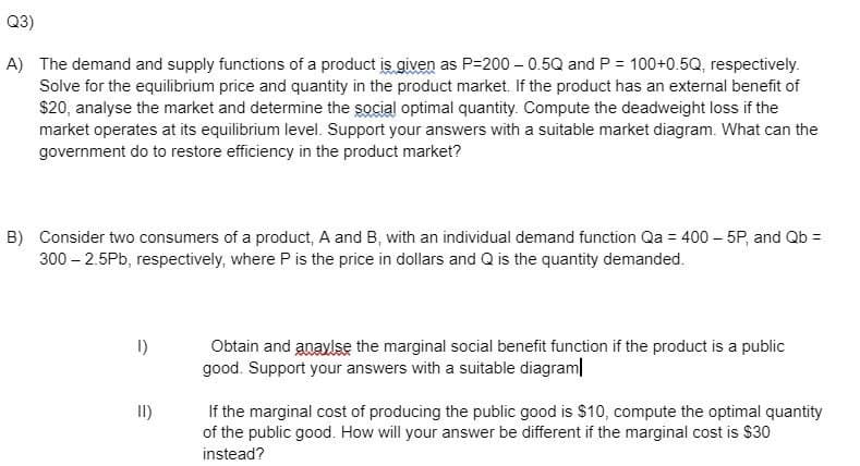 Q3)
A) The demand and supply functions of a product is given as P=200 – 0.5Q and P = 100+0.5Q, respectively.
Solve for the equilibrium price and quantity in the product market. If the product has an external benefit of
$20, analyse the market and determine the social optimal quantity. Compute the deadweight loss if the
market operates at its equilibrium level. Support your answers with a suitable market diagram. What can the
government do to restore efficiency in the product market?
B) Consider two consumers of a product, A and B, with an individual demand function Qa = 400 – 5P, and Qb =
300 – 2.5Pb, respectively, where P is the price in dollars and Q is the quantity demanded.
I)
Obtain and anaylse the marginal social benefit function if the product is a public
good. Support your answers with a suitable diagram|
If the marginal cost of producing the public good is $10, compute the optimal quantity
of the public good. How will your answer be different if the marginal cost is $30
instead?
II)
