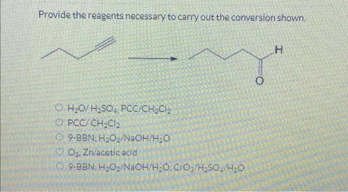 Provide the reagents necessary to carry out the conversion shown.
H₂O/H₂SO4, PCC/CH₂Cl₂
CPCC/ CH₂Cl₂
9-BBN: H₂O₂/NaOH/H₂O
O: Zn/acetic acid
9-BBN: H₂O2/NaOH/H₂O: CrO:/H₂SO/H₂O
O
H
