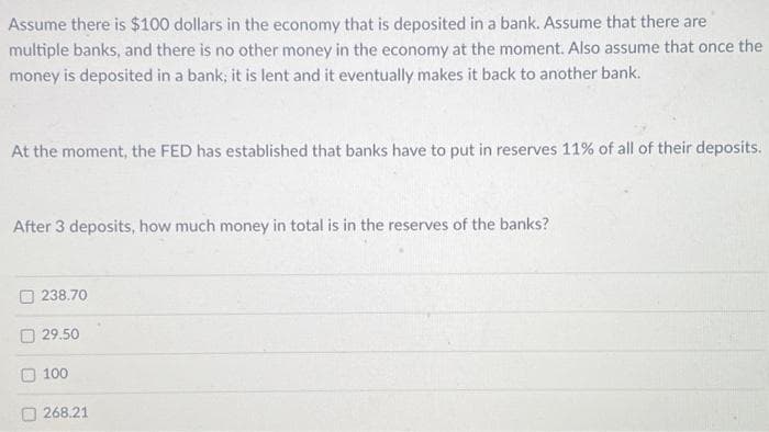 Assume there is $100 dollars in the economy that is deposited in a bank. Assume that there are
multiple banks, and there is no other money in the economy at the moment. Also assume that once the
money is deposited in a bank; it is lent and it eventually makes it back to another bank.
At the moment, the FED has established that banks have to put in reserves 11% of all of their deposits.
After 3 deposits, how much money in total is in the reserves of the banks?
238.70
29.50
100
268.21