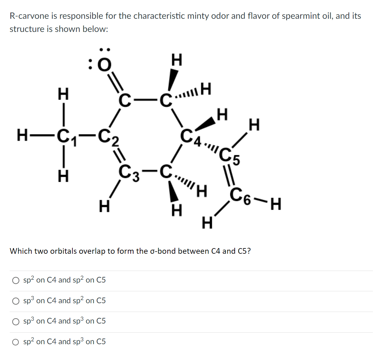 R-carvone is responsible for the characteristic minty odor and flavor of spearmint oil, and its
structure is shown below:
HIC
H-C₁-C₂
H
H
H
C-CH
sp² on C4 and sp² on C5
sp³ on C4 and sp² on C5
sp³ on C4 and sp³ on C5
sp² on C4 and sp³ on C5
H
CÁC5
C3-CH
H
H
H
C6-H
Which two orbitals overlap to form the o-bond between C4 and C5?