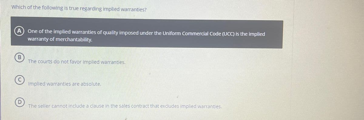 Which of the following is true regarding implied warranties?
A One of the implied warranties of quality imposed under the Uniform Commercial Code (UCC) is the implied
warranty of merchantability.
B
O
The courts do not favor implied warranties.
Implied warranties are absolute.
The seller cannot include a clause in the sales contract that excludes implied warranties.