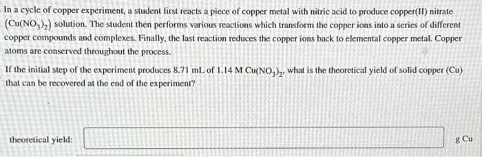 In a cycle of copper experiment, a student first reacts a piece of copper metal with nitric acid to produce copper(II) nitrate
(Cu(NO3)₂) solution. The student then performs various reactions which transform the copper ions into a series of different
copper compounds and complexes. Finally, the last reaction reduces the copper ions back to elemental copper metal. Copper
atoms are conserved throughout the process.
If the initial step of the experiment produces 8.71 mL of 1.14 M Cu(NO3)₂, what is the theoretical yield of solid copper (Cu)
that can be recovered at the end of the experiment?
theoretical yield:
g Cu