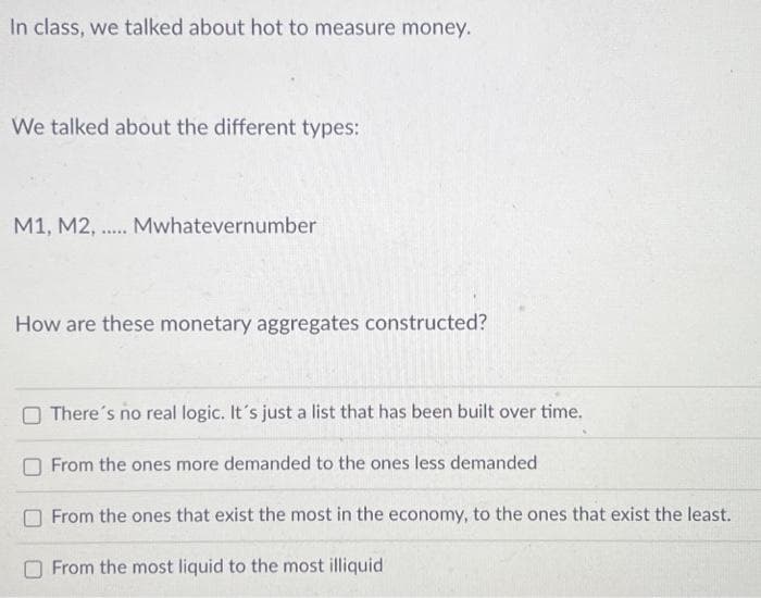In class, we talked about hot to measure money.
We talked about the different types:
M1, M2, ..... Mwhatevernumber
How are these monetary aggregates constructed?
There's no real logic. It's just a list that has been built over time.
From the ones more demanded to the ones less demanded
From the ones that exist the most in the economy, to the ones that exist the least.
From the most liquid to the most illiquid