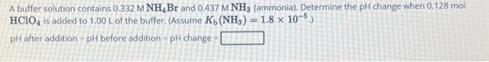 A buffer solution contains 0.332 M NH Br and 0.437 M NH3 (ammonia). Determine the pH change when 0.128 mol
HC1O4 is added to 1.00 L of the buffer. (Assume K, (NH3) = 1.8 x 10-5.)
pH after addition - pH before addition - pH change=