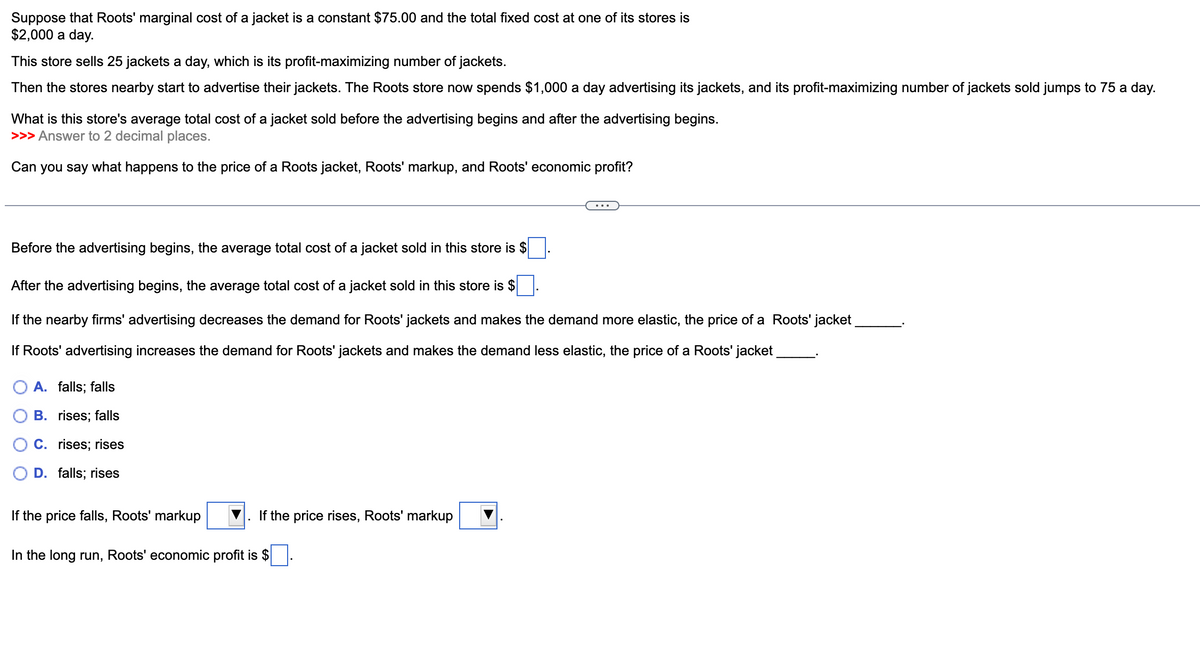 Suppose that Roots' marginal cost of a jacket is a constant $75.00 and the total fixed cost at one of its stores is
$2,000 a day.
This store sells 25 jackets a day, which is its profit-maximizing number of jackets.
Then the stores nearby start to advertise their jackets. The Roots store now spends $1,000 a day advertising its jackets, and its profit-maximizing number of jackets sold jumps to 75 a day.
What is this store's average total cost of a jacket sold before the advertising begins and after the advertising begins.
>>> Answer to 2 decimal places.
Can you say what happens to the price of a Roots jacket, Roots' markup, and Roots' economic profit?
Before the advertising begins, the average total cost of a jacket sold in this store is $
After the advertising begins, the average total cost of a jacket sold in this store is $
If the nearby firms' advertising decreases the demand for Roots' jackets and makes the demand more elastic, the price of a Roots' jacket
If Roots' advertising increases the demand for Roots' jackets and makes the demand less elastic, the price of a Roots' jacket
A. falls; falls
B. rises; falls
C. rises; rises
D. falls; rises
If the price falls, Roots' markup
In the long run, Roots' economic profit is $
If the price rises, Roots' markup