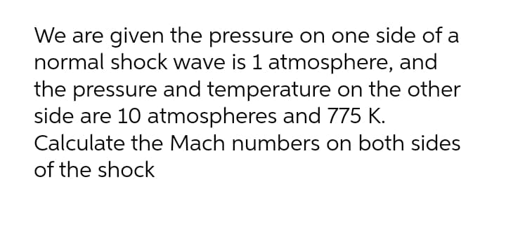 We are given the pressure on one side of a
normal shock wave is 1 atmosphere, and
the pressure and temperature on the other
side are 10 atmospheres and 775 K.
Calculate the Mach numbers on both sides
of the shock
