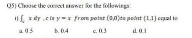 Q5) Choose the correct answer for the followings:
i) x dy ,c is y x from point (0,0)to point (1,1) equal to
а. 0.5
b. 0.4
с. 0.3
d. 0.1
