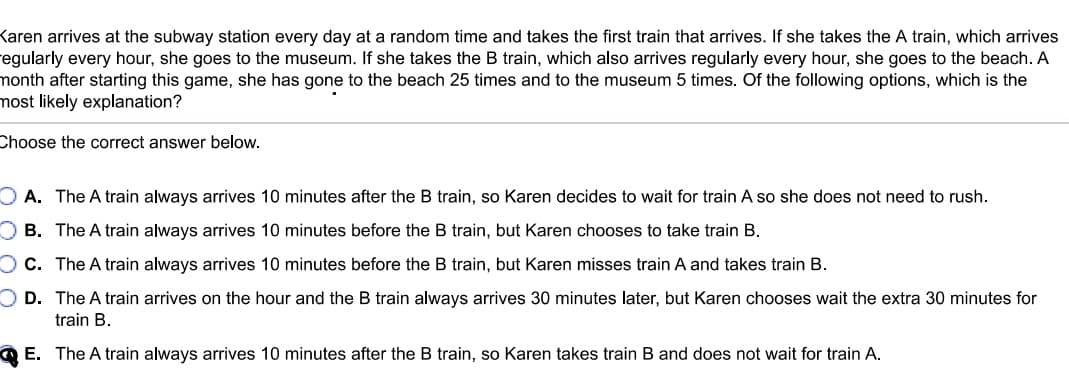 Karen arrives at the subway station every day at a random time and takes the first train that arrives. If she takes the A train, which arrives
regularly every hour, she goes to the museum. If she takes the B train, which also arrives regularly every hour, she goes to the beach. A
month after starting this game, she has gone to the beach 25 times and to the museum 5 times. Of the following options, which is the
most likely explanation?
Choose the correct answer below.
OA. The A train always arrives 10 minutes after the B train, so Karen decides to wait for train A so she does not need to rush.
OB. The A train always arrives 10 minutes before the B train, but Karen chooses to take train B.
OC. The A train always arrives 10 minutes before the B train, but Karen misses train A and takes train B.
OD. The A train arrives on the hour and the B train always arrives 30 minutes later, but Karen chooses wait the extra 30 minutes for
train B.
E. The A train always arrives 10 minutes after the B train, so Karen takes train B and does not wait for train A.