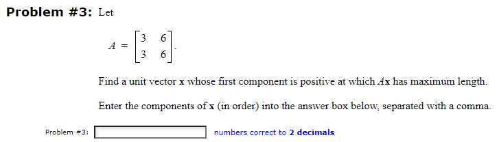Problem #3: Let
Problem #3:
B
Find a unit vector x whose first component is positive at which Ax has maximum length.
Enter the components of x (in order) into the answer box below, separated with a comma.
A =
6
numbers correct to 2 decimals