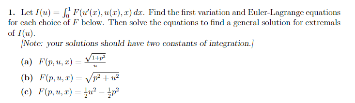 1. Let I(u) = F(u'(x), u(x), x) dx. Find the first variation and Euler-Lagrange equations
for each choice of F below. Then solve the equations to find a general solution for extremals
of I(u).
[Note: your solutions should have two constants of integration.]
(a) F(p, u, x)
=
1+p²
U
(b) F(p, u, x) =
(c) F(p, u, x) = ² - /p²
√p² + u²