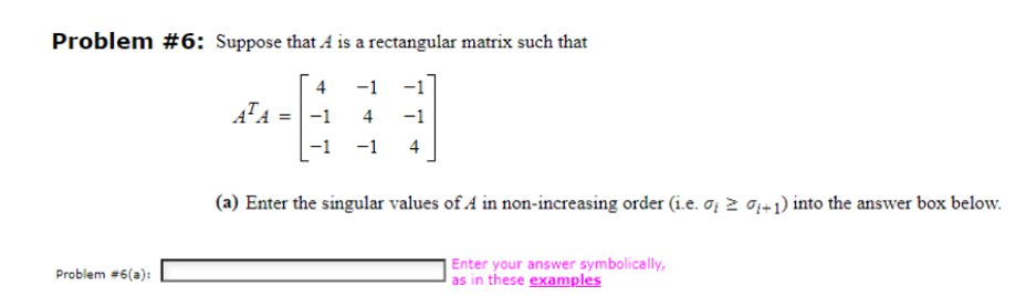 Problem #6: Suppose that A is a rectangular matrix such that
4
-1
= -1
Problem #6(a):
ATA
4 -1
-1 -1 4
(a) Enter the singular values of A in non-increasing order (i.e. ; ≥ 0+1) into the answer box below.
Enter your answer symbolically,
as in these examples