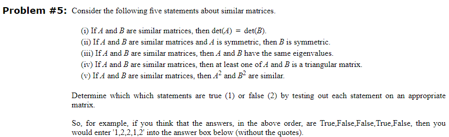 Problem #5: Consider the following five statements about similar matrices.
(1) If A and B are similar matrices, then det(4) = det(B).
(ii) If A and B are similar matrices and A is symmetric, then B is symmetric.
(111) If A and B are similar matrices, then A and B have the same eigenvalues.
(iv) If A and B are similar matrices, then at least one of A and B is a triangular matrix.
(v) If A and B are similar matrices, then A² and B² are similar.
Determine which which statements are true (1) or false (2) by testing out each statement on an appropriate
matrix.
So, for example, if you think that the answers, in the above order, are True False,False, True False, then you
would enter '1,2,2,1,2' into the answer box below (without the quotes).