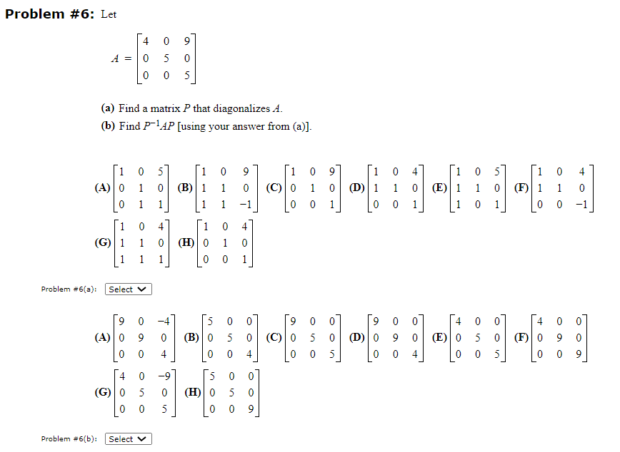Problem #6: Let
A =
Problem #6(a):
1
(A) 0
1
(G) 1
(a) Find a matrix P that diagonalizes A.
(b) Find P-¹AP [using your answer from (a)].
Problem #6(b):
0 5
1
0
0 1
0
5 0
00 5
(A) 0
0
0
4
(G) 0
0
Select V
9 0
9
0
Select
0 4
1 0 (H) 0
1
1
0
0
5
0
0
1
(B) 1
1
0
5
0 9
1
0
-1
0
1
0 1
5 0
(B) 0 5
(H) 0
0
5 0
4
0
0
0
4
5 0
09
1 0 9
1
0 1
(C) 0
9
(C) 0
0
1
0 (D) 1
0
5
0
0
0
5
9
(D) 0
0
0
4
1 0
0 1
0 0
9
0
0
4
(E) 1
(E) 0
05]
1
0
1 0 (F) 1 1
0 1
0 0
0
5
0
0
0
5
4
(F) 0
0
9
4
0
0