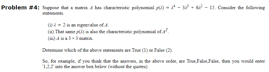 Problem #4: Suppose that a matrix A has characteristic polynomial p() = 24 - 32³ + 62² - 15. Consider the following
statements.
(1) λ = 2 is an eigenvalue of A.
(11) That same p(2) is also the characteristic polynomial of A¹.
(111) A is a 3 x 3 matrix.
Determine which of the above statements are True (1) or False (2).
So, for example, if you think that the answers, in the above order, are True False,False, then you would enter
'1.2.2' into the answer box below (without the quotes).