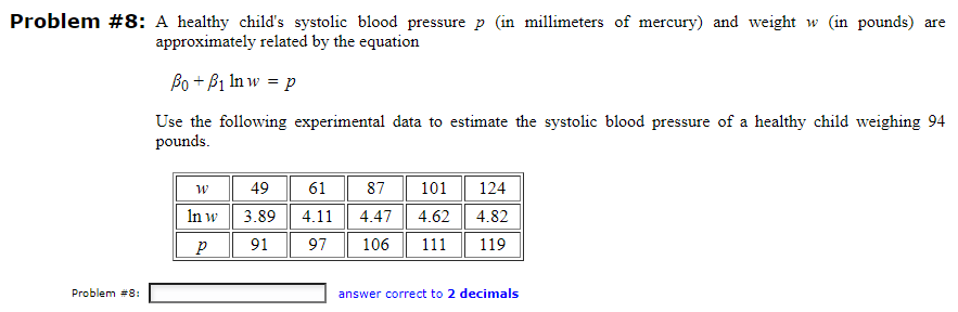 Problem #8: A healthy child's systolic blood pressure p (in millimeters of mercury) and weight w (in pounds) are
approximately related by the equation
Po + B1 Inw = p
Use the following experimental data to estimate the systolic blood pressure of a healthy child weighing 94
pounds.
Problem #8:
W
In w
р
49
3.89
91
61
4.11
97
87 101
4.47 4.62
106 111
124
4.82
119
answer correct to 2 decimals
