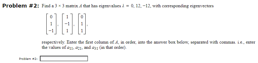 Problem #2: Find a 3 × 3 matrix A that has eigenvalues λ = 0, 12, -12, with corresponding eigenvectors
1
000
Problem #2:
respectively. Enter the first column of A, in order, into the answer box below, separated with commas. i.e., enter
the values of a11, 421, and a31 (in that order).