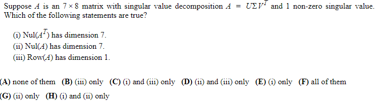 Suppose A is an 7 x 8 matrix with singular value decomposition A = UEV and 1 non-zero singular value.
Which of the following statements are true?
(1) Nul(47) has dimension 7.
(ii) Nul(4) has dimension 7.
(iii) Row(4) has dimension 1.
(A) none of them (B) (in) only (C) (i) and (111) only (D) (11) and (111) only (E) (1) only (F) all of them
(G) (11) only (H) (1) and (11) only