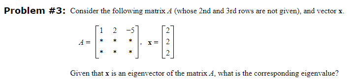 Problem #3: Consider the following matrix A (whose 2nd and 3rd rows are not given), and vector x.
A =
1 2
*
x = 2
Given that x is an eigenvector of the matrix A, what is the corresponding eigenvalue?
