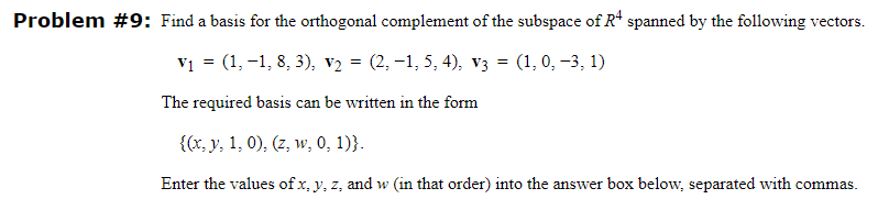 Problem #9: Find a basis for the orthogonal complement of the subspace of R4 spanned by the following vectors.
V₁ = (1, −1, 8, 3), V₂ = (2,−1, 5, 4), V3 = (1, 0, −3, 1)
The required basis can be written in the form
{(x, y, 1, 0), (z, w, 0, 1)}.
Enter the values of x, y, z, and w (in that order) into the answer box below, separated with commas.