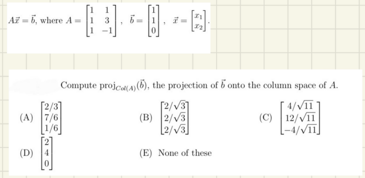 Az = 6, where A =
(A) 7/6
1/6
(D)
0
1
3
b=
x
=
[2].
Compute projcol(A)(b), the projection of b onto the column space of A.
4/√/11
12/√11
-4/√/11
[2/√3]
(B) 2/√3
2/√3
(E) None of these
(C)