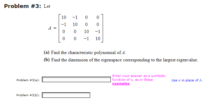 Problem #3: Let
Problem #3(a):
Problem #3(b):
10
−1
-1 0
10
0
00
0
0
0
10 -1
-1 10
(a) Find the characteristic polynomial of A.
(b) Find the dimension of the eigenspace corresponding to the largest eigenvalue.
Enter your answer as a symbolic
function of x, as in these
examples
Use x in place of λ.
