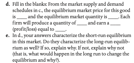 d. Fill in the blanks: From the market supply and demand
schedules in c., the equilibrium market price for this good
isLand the equilibrium market quantity is
firm will produce a quantity of.
(profit/loss) equal to.
e. In d., your answers characterize the short-run equilibrium
in this market. Do they characterize the long-run equilib-
rium as well? If so, explain why. If not, explain why not
(that is, what would happen in the long run to change the
equilibrium and why?).
_. Each
and earn a

