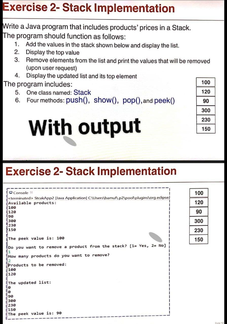 Exercise 2- Stack Implementation
Write a Java program that includes products' prices in a Stack.
The program should function as follows:
1. Add the values in the stack shown below and display the list.
2. Display the top value
3.
Remove elements from the list and print the values that will be removed
(upon user request)
4. Display the updated list and its top element
100
The program includes:
5. One class named: Stack
6. Four methods: push(), show(), pop(), and peek()
120
90
300
With output
230
150
Exercise 2- Stack Implementation
O Console 3
<terminated> StcakApp2 [Java Application] C:\Users\bamuf\.p2\poo\plugins\org.eclipsel
Available products:
100
120
100
120
90
300
230
150
90
300
230
The peek value is: 100
150
Do you want to remove a product from the stack? [1= Yes, 2= No]
1
How many products do you want to remove?
Products to be removed:
100
120
The updated list:
le
3ee
230
|150
IThe peek value is: 90
Side 10
