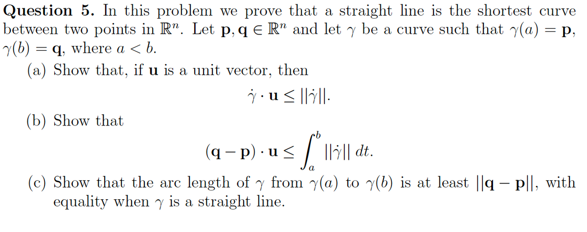 Question 5. In this problem we prove that a straight line is the shortest curve
between two points in R. Let p, q € R" and let y be a curve such that y(a) = p,
(b) = q, where a < b.
(a) Show that, if u is a unit vector, then
u≤.
(b) Show that
(q − p).u≤ 5 fill
llll dt.
||||
a
(c) Show that the arc length of y from y(a) to y(b) is at least ||q
equality when y is a straight line.
- p||, with