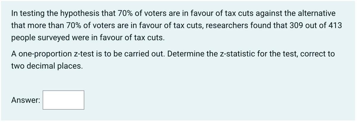 In testing the hypothesis that 70% of voters are in favour of tax cuts against the alternative
that more than 70% of voters are in favour of tax cuts, researchers found that 309 out of 413
people surveyed were in favour of tax cuts.
A one-proportion z-test is to be carried out. Determine the z-statistic for the test, correct to
two decimal places.
Answer: