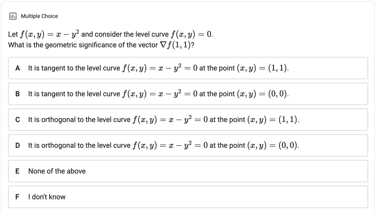 II. Multiple Choice
Let f(x,y) = x
y² and consider the level curve f(x, y) = 0.
What is the geometric significance of the vector Vƒ(1, 1)?
A
It is tangent to the level curve f(x, y) = x - y² = 0 at the point (x, y) = (1, 1).
B It is tangent to the level curve f(x, y) = x − y² = 0 at the point (x, y)
-
C
It is orthogonal to the level curve f(x, y) = x - y² = 0 at the point (x, y) = (1, 1).
D
E
F
It is orthogonal to the level curve f(x, y)
None of the above
(0,0).
I don't know
= x - y² = 0 at the point (x, y) = (0, 0).
= x −
y²