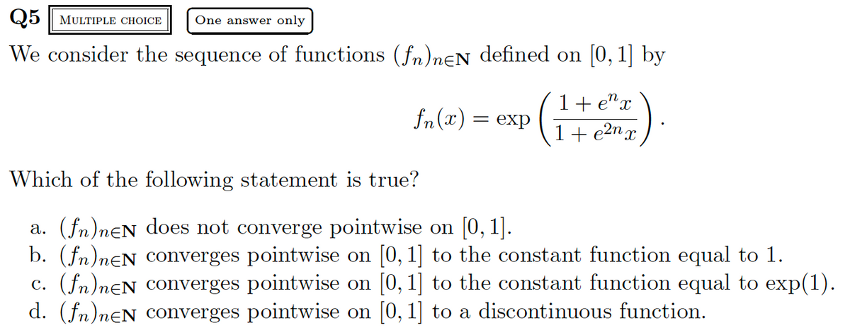 Q5 MULTIPLE CHOICE One answer only
We consider the sequence of functions (fn)neN defined on [0, 1] by
1+ ex
fn(x) = exp (1+2)
1 + e²m x
Which of the following statement is true?
a. (fn)neN does not converge pointwise on [0, 1].
b. (fn)neN converges pointwise on [0, 1] to the constant function equal to 1.
c. (fn)neN converges pointwise on [0, 1] to the constant function equal to exp(1).
d. (fn)neN converges pointwise on [0, 1] to a discontinuous function.