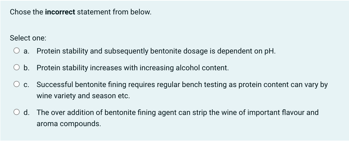 Chose the incorrect statement from below.
Select one:
a. Protein stability and subsequently bentonite dosage is dependent on pH.
b. Protein stability increases with increasing alcohol content.
c. Successful bentonite fining requires regular bench testing as protein content can vary by
wine variety and season etc.
O d. The over addition of bentonite fining agent can strip the wine of important flavour and
aroma compounds.
