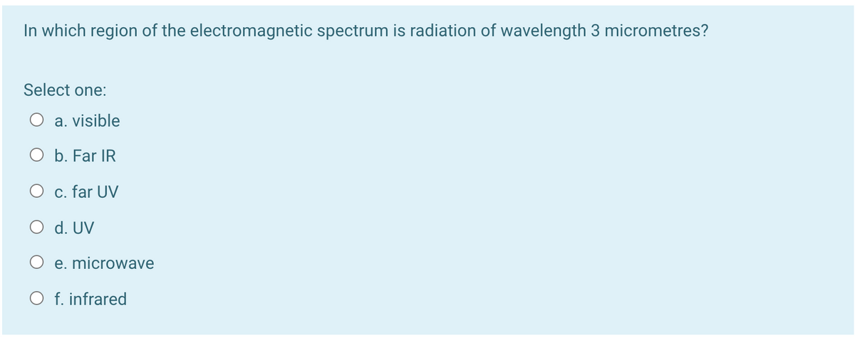 In which region of the electromagnetic spectrum is radiation of wavelength 3 micrometres?
Select one:
O a. visible
O b. Far IR
O c. far UV
O d. UV
O e. microwave
O f. infrared
