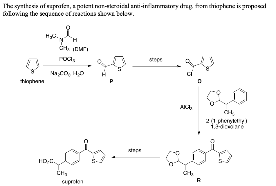 The synthesis of suprofen, a potent non-steroidal anti-inflammatory drug, from thiophene is proposed
following the sequence of reactions shown below.
H3C
H.
CHз (DMF)
POCI3
steps
Na,CO3, H20
H
CI
thiophene
AICI3
CH3
2-(1-phenylethyl)-
1,3-dioxolane
steps
HO2C
S.
CH3
CH3
R
suprofen
