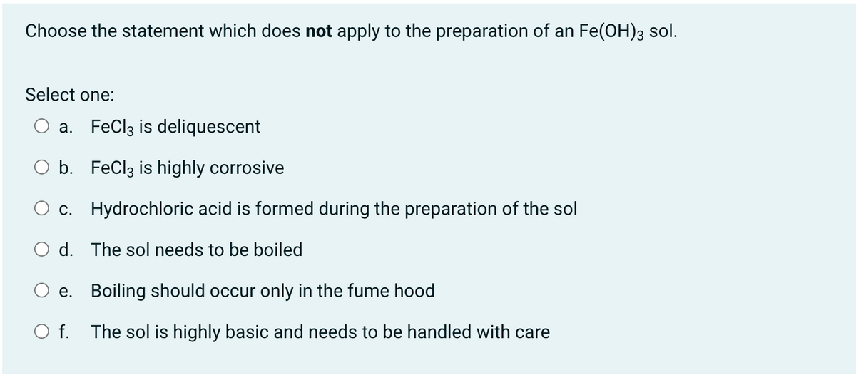 Choose the statement which does not apply to the preparation of an Fe(OH)3 sol.
Select one:
a. FeClz is deliquescent
O b. FeClz is highly corrosive
c. Hydrochloric acid is formed during the preparation of the sol
O d. The sol needs to be boiled
e. Boiling should occur only in the fume hood
O f. The sol is highly basic and needs to be handled with care

