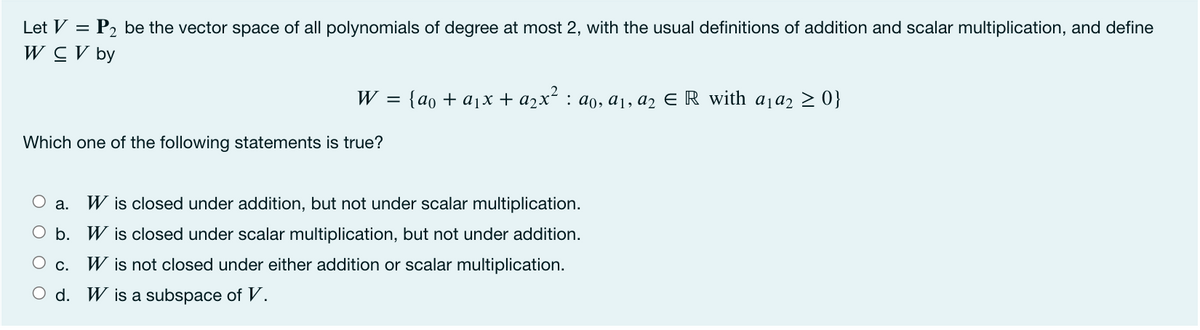 Let V = P2 be the vector space of all polynomials of degree at most 2, with the usual definitions of addition and scalar multiplication, and define
W CV by
W =
{ao + ajx + azx² : ao, a1, a2 E R with a1a2 > 0}
Which one of the following statements is true?
O a.
W is closed under addition, but not under scalar multiplication.
O b. W is closed under scalar multiplication, but not under addition.
O c.
W is not closed under either addition or scalar multiplication.
O d. W is a subspace of V.
