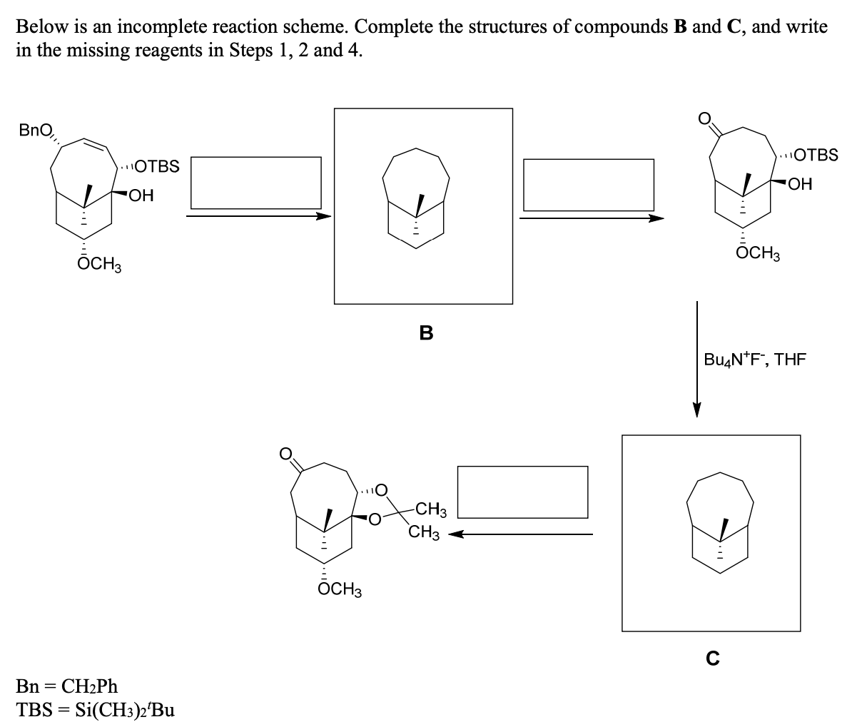 Below is an incomplete reaction scheme. Complete the structures of compounds B and C, and write
in the missing reagents in Steps 1, 2 and 4.
BnO,
.OTBS
.OTBS
ОН
ÕCH3
ÕCH3
B
BuşN*F", THF
CH3
CH3
ÕCH3
Bn = CH2PH
TBS = Si(CH3)2°BU

