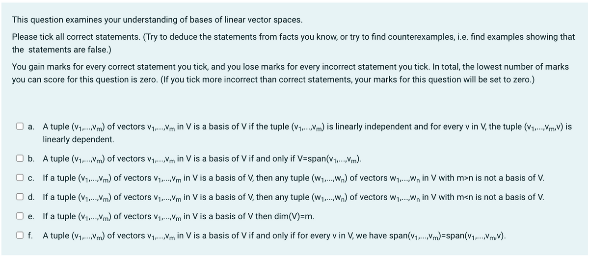 This question examines your understanding of bases of linear vector spaces.
Please tick all correct statements. (Try to deduce the statements from facts you know, or try to find counterexamples, i.e. find examples showing that
the statements are false.)
You gain marks for every correct statement you tick, and you lose marks for every incorrect statement you tick. In total, the lowest number of marks
you can score for this question is zero. (If you tick more incorrect than correct statements, your marks for this question will be set to zero.)
a. A tuple (V₁,...,Vm) of vectors V₁,...,Vm in V is a basis of V if the tuple (v₁,...,Vm) is linearly independent and for every v in V, the tuple (V₁,...,V,V) is
linearly dependent.
Ob. A tuple (v₁,...,Vm) of vectors V₁,...,Vm in V is a basis of V if and only if V=span(v₁,...,Vm).
c.
If a tuple (v₁,...,Vm) of vectors V₁,...,Vm in V is a basis of V, then any tuple (w₁,...,wn) of vectors W₁,...,W₁ in V with m>n is not a basis of V.
Od.
If a tuple (v₁,...,Vm) of vectors V₁,...,Vm in V is a basis of V, then any tuple (W1₁,...,wn) of vectors w₁,...,W₁ in V with m<n is not a basis of V.
e.
If a tuple (V₁,...,Vm) of vectors V₁,...,Vm in V is a basis of V then dim(V)=m.
O f.
A tuple (V₁,...,Vm) of vectors V₁,...,Vm in V is a basis of V if and only if for every v in V, we have span(v₁,...,Vm)=span(V₁,...,V,V).