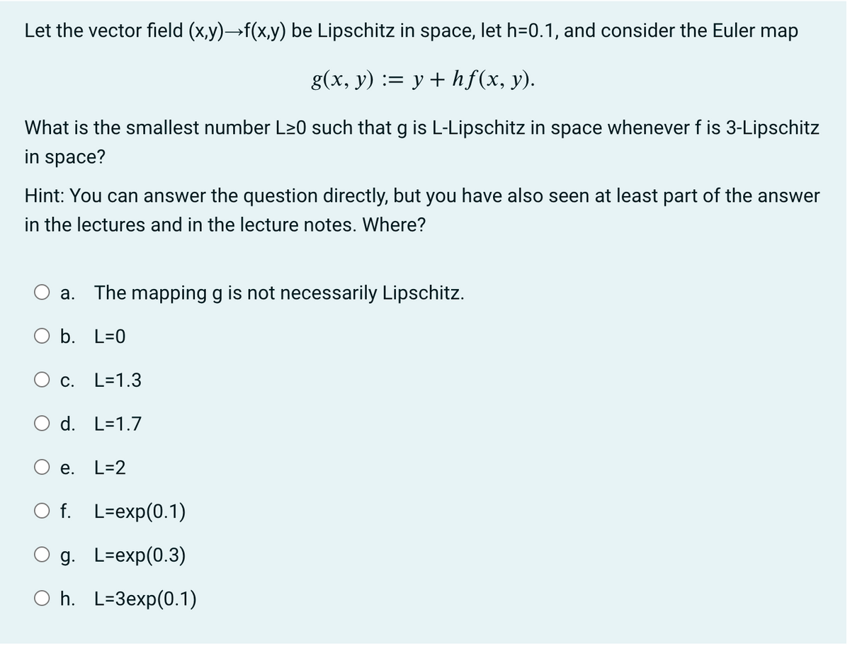 Let the vector field (x,y)→f(x,y) be Lipschitz in space, let h=0.1, and consider the Euler map
g(x, y) := y + hf(x, y).
What is the smallest number L≥0 such that g is L-Lipschitz in space whenever f is 3-Lipschitz
in space?
Hint: You can answer the question directly, but you have also seen at least part of the answer
in the lectures and in the lecture notes. Where?
The mapping g is not necessarily Lipschitz.
b. L=0
a.
O c. L=1.3
d. L=1.7
e.
L=2
O f. L-exp(0.1)
O g.
L-exp(0.3)
Oh. L=3exp(0.1)