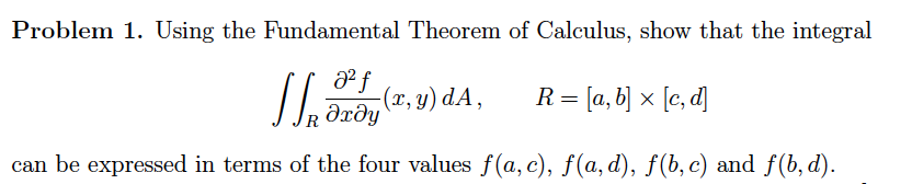 Problem 1. Using the Fundamental Theorem of Calculus, show that the integral
a f
Əxðy
R = [a, b] × [c, d]
can be expressed in terms of the four values f(a, c), f(a, d), f(b, c) and f(b, d).
