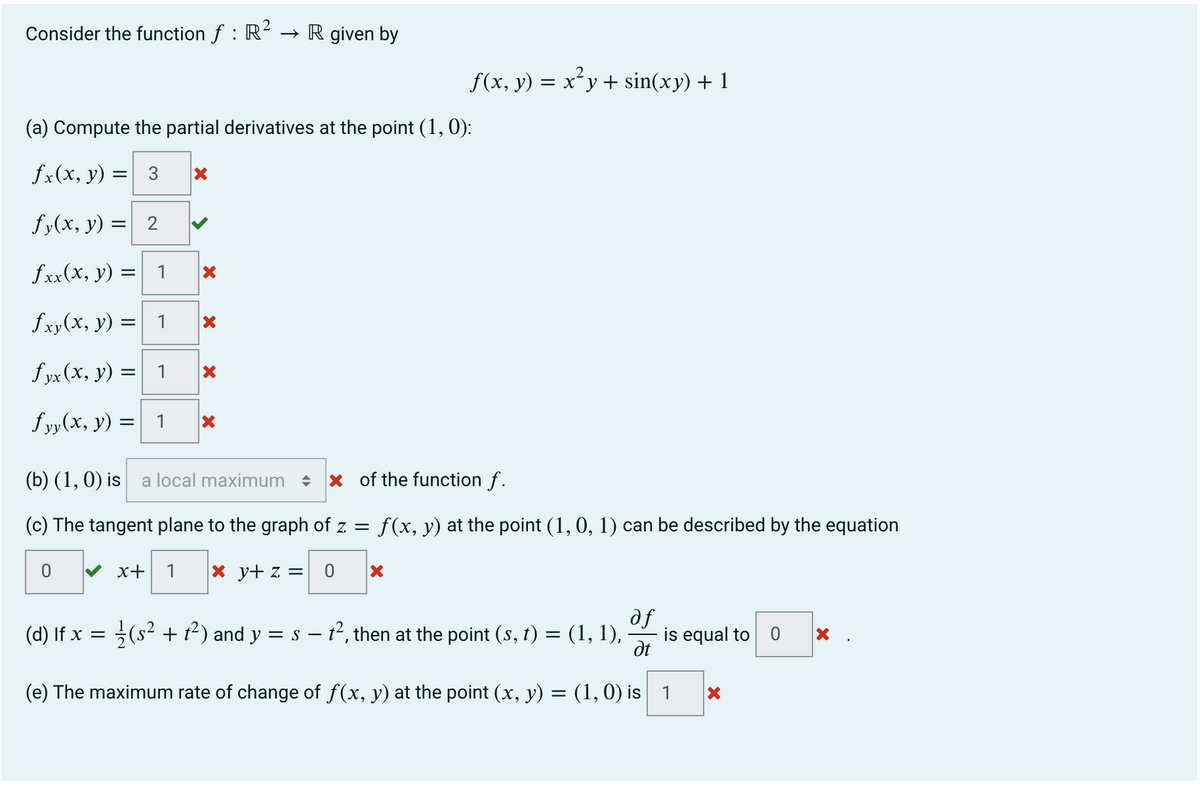 Consider the function f : R² → R given by
(a) Compute the partial derivatives at the point (1, 0):
fx(x, y)
fy(x, y) = 2
fxx(x, y) =
fxy(x, y) = 1
fyx (x, y) =
1
= 3 X
fyy(x, y) :
0
=
1
1
X
X
X
f(x, y) = x²y + sin(xy) + 1
X
(b) (1, 0) is a local maximum ♦
of the function f.
(c) The tangent plane to the graph of z = f(x, y) at the point (1, 0, 1) can be described by the equation
✔ x+ 1 x y+ z = 0 X
(d) If x = 1/(s² + 1²) and y = s - t², then at the point (s, t) = (1, 1),
af
Ət
(e) The maximum rate of change of f(x, y) at the point (x, y) = (1, 0) is 1
is equal to 0 X
X
