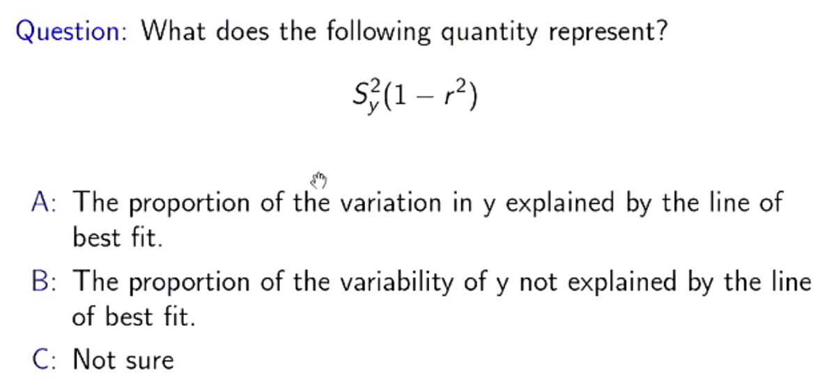 Question: What does the following quantity represent?
S²(1 – r²)
A: The proportion of the variation in y explained by the line of
best fit.
B: The proportion of the variability of y not explained by the line
of best fit.
C: Not sure