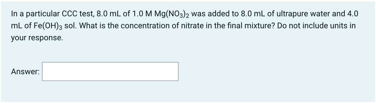 In a particular CCC test, 8.0 mL of 1.0 M Mg(NO3)2 was added to 8.0 mL of ultrapure water and 4.0
mL of Fe(OH)3 sol. What is the concentration of nitrate in the final mixture? Do not include units in
your response.
Answer:
