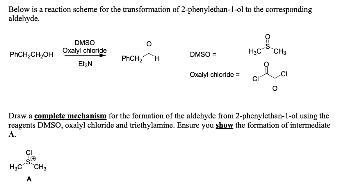 Below is a reaction scheme for the transformation of 2-phenylethan-1-ol to the corresponding
aldehyde.
DMSO
.S
Oxalyl chloride
H3C
CH3
PHCH,CH,OH
DMSO =
PHCH2
EtzN
Охаlyl chloride %3
CI
.CI
Draw a complete mechanism for the formation of the aldehyde from 2-phenylethan-1-ol using the
reagents DMSO, oxalyl chloride and triethylamine. Ensure you show the formation of intermediate
А.
H3C
CH3
A
0=
